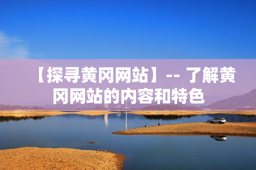 【探寻黄冈网站】-- 了解黄冈网站的内容和特色