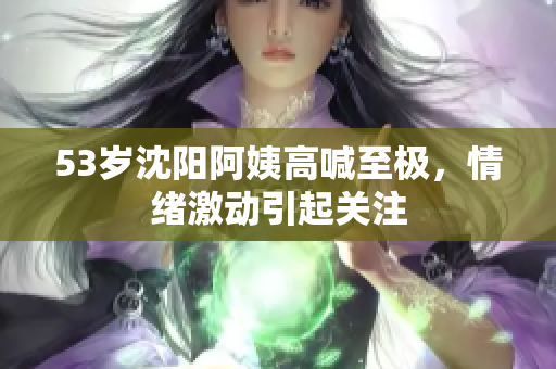 53岁沈阳阿姨高喊至极，情绪激动引起关注