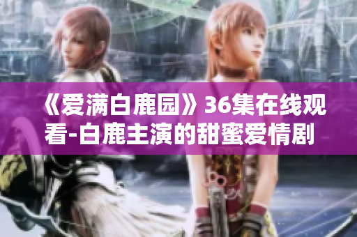 《爱满白鹿园》36集在线观看-白鹿主演的甜蜜爱情剧！