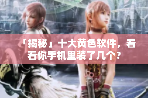 「揭秘」十大黄色软件，看看你手机里装了几个？