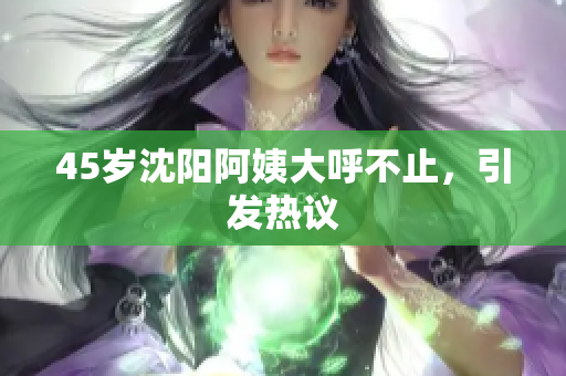 45岁沈阳阿姨大呼不止，引发热议