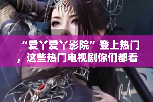 “爱丫爱丫影院”登上热门，这些热门电视剧你们都看过了吗？