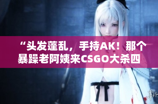 “头发蓬乱，手持AK！那个暴躁老阿姨来CSGO大杀四方！”