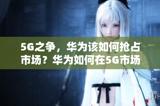 5G之争，华为该如何抢占市场？华为如何在5G市场中占据领先地位？
