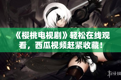 《樱桃电视剧》轻松在线观看，西瓜视频赶紧收藏！