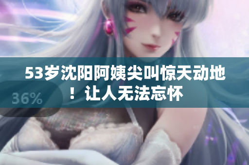 53岁沈阳阿姨尖叫惊天动地！让人无法忘怀