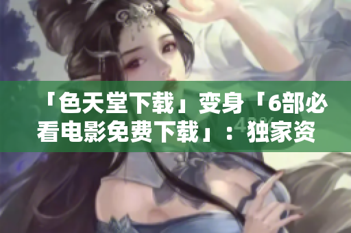 「色天堂下载」变身「6部必看电影免费下载」：独家资源等你来领！