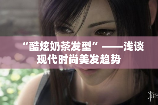 “酷炫奶茶发型”——浅谈现代时尚美发趋势