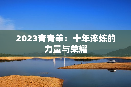 2023青青莘：十年淬炼的力量与荣耀