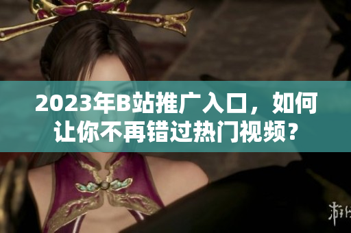 2023年B站推广入口，如何让你不再错过热门视频？