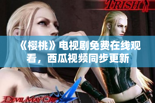 《樱桃》电视剧免费在线观看，西瓜视频同步更新