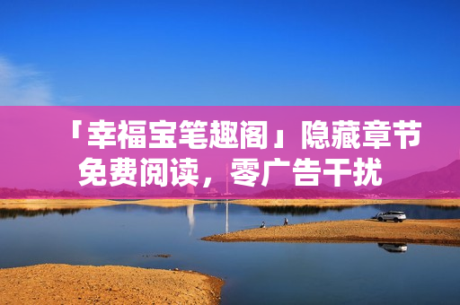 「幸福宝笔趣阁」隐藏章节免费阅读，零广告干扰