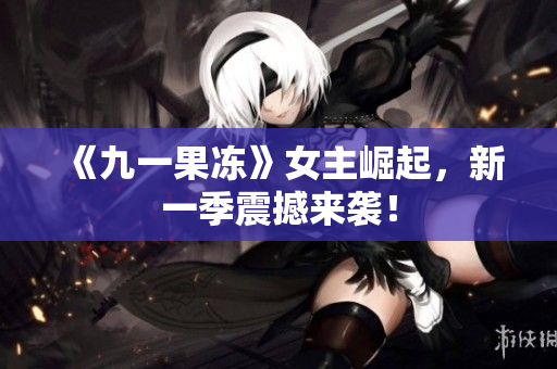 《九一果冻》女主崛起，新一季震撼来袭！