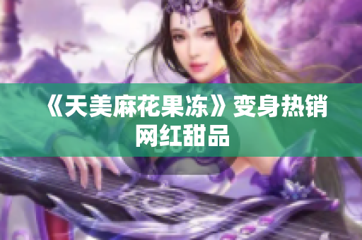 《天美麻花果冻》变身热销网红甜品