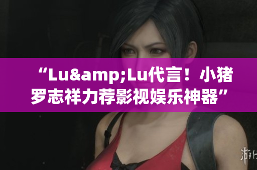 “Lu&Lu代言！小猪罗志祥力荐影视娱乐神器”