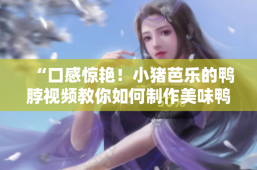 “口感惊艳！小猪芭乐的鸭脖视频教你如何制作美味鸭脖”