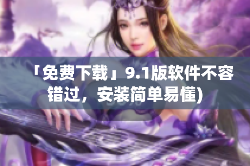 「免费下载」9.1版软件不容错过，安装简单易懂)