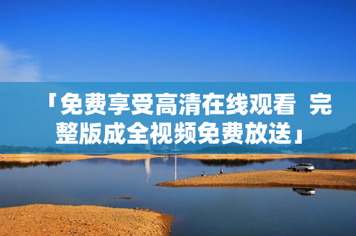 「免费享受高清在线观看  完整版成全视频免费放送」