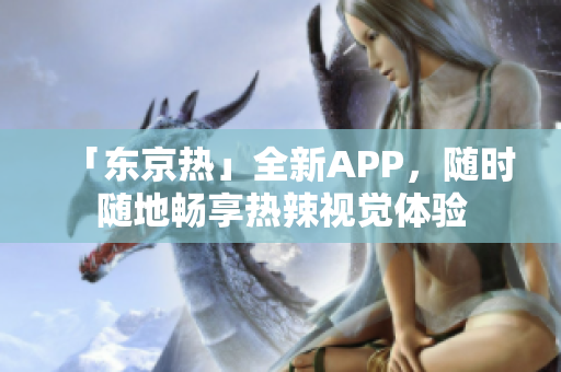 「东京热」全新APP，随时随地畅享热辣视觉体验