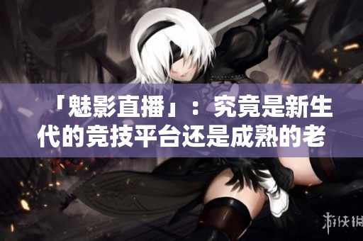 「魅影直播」：究竟是新生代的竞技平台还是成熟的老品牌？