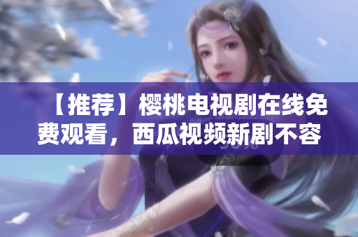 【推荐】樱桃电视剧在线免费观看，西瓜视频新剧不容错过
