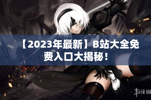【2023年最新】B站大全免费入口大揭秘！