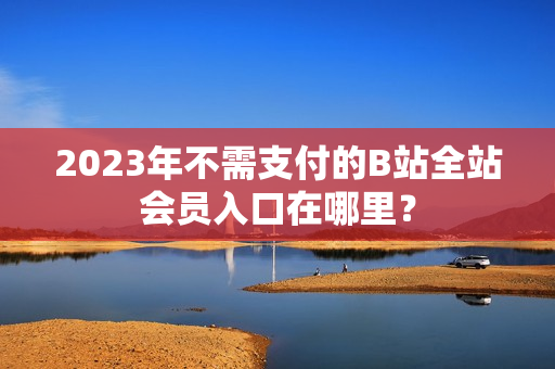 2023年不需支付的B站全站会员入口在哪里？