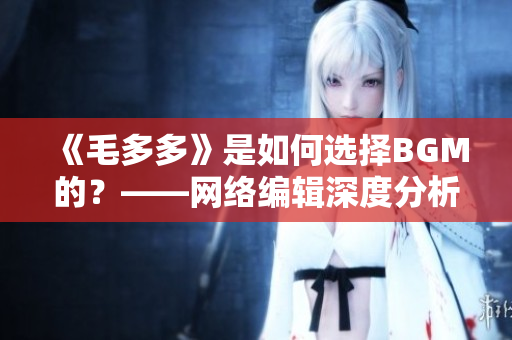 《毛多多》是如何选择BGM的？——网络编辑深度分析