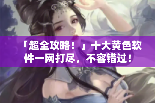 「超全攻略！」十大黄色软件一网打尽，不容错过！