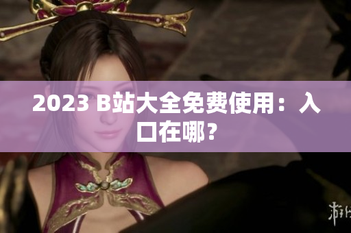 2023 B站大全免费使用：入口在哪？