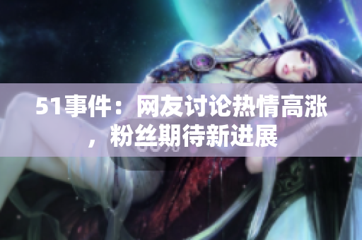 51事件：网友讨论热情高涨，粉丝期待新进展