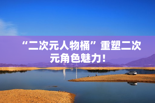 “二次元人物桶”重塑二次元角色魅力！