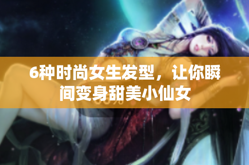 6种时尚女生发型，让你瞬间变身甜美小仙女