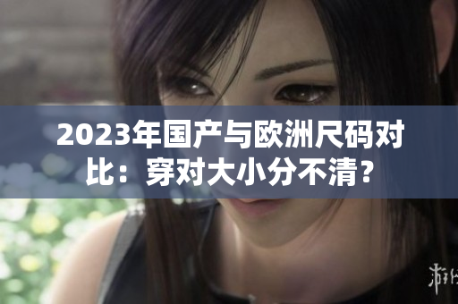 2023年国产与欧洲尺码对比：穿对大小分不清？