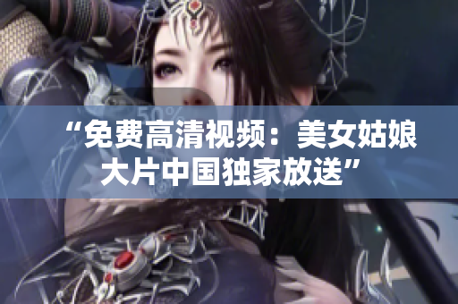 “免费高清视频：美女姑娘大片中国独家放送”