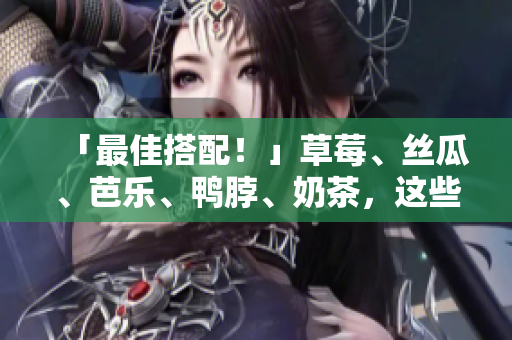 「最佳搭配！」草莓、丝瓜、芭乐、鸭脖、奶茶，这些食物怎样吃才最好？