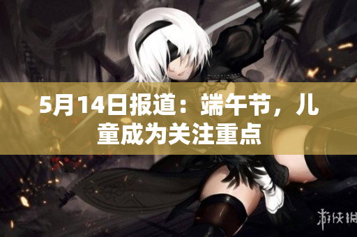 5月14日报道：端午节，儿童成为关注重点