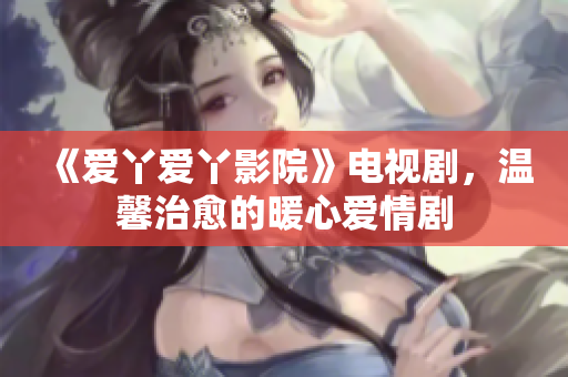 《爱丫爱丫影院》电视剧，温馨治愈的暖心爱情剧