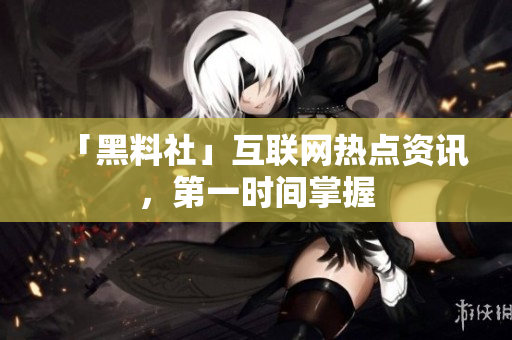 「黑料社」互联网热点资讯，第一时间掌握