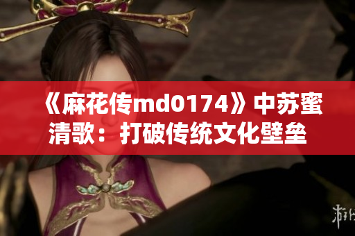 《麻花传md0174》中苏蜜清歌：打破传统文化壁垒