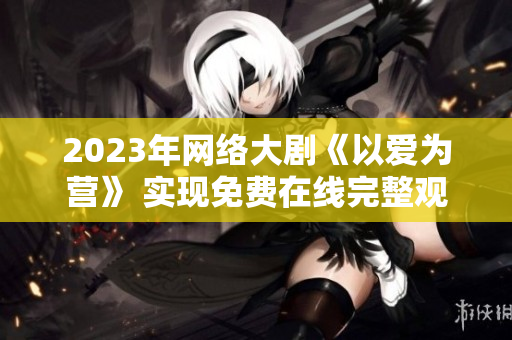 2023年网络大剧《以爱为营》 实现免费在线完整观看