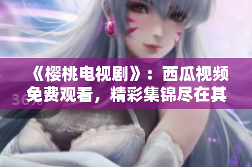 《樱桃电视剧》：西瓜视频免费观看，精彩集锦尽在其中