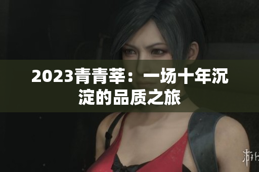 2023青青莘：一场十年沉淀的品质之旅