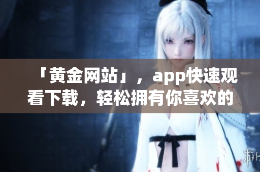 「黄金网站」，app快速观看下载，轻松拥有你喜欢的内容
