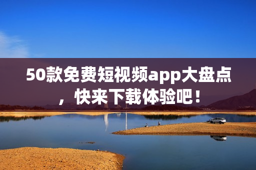 50款免费短视频app大盘点，快来下载体验吧！