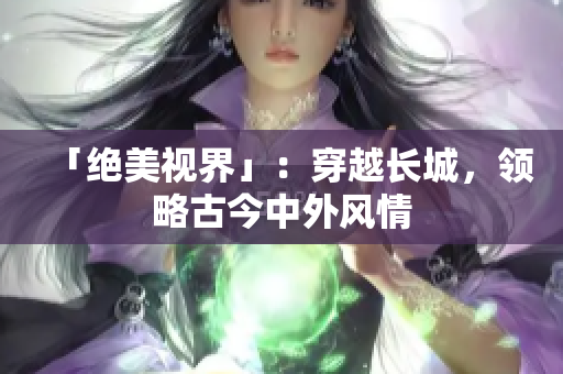 「绝美视界」：穿越长城，领略古今中外风情
