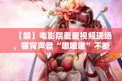 【禁】电影院羞羞视频现场，猫背声音“嗷嗷嗷”不断！