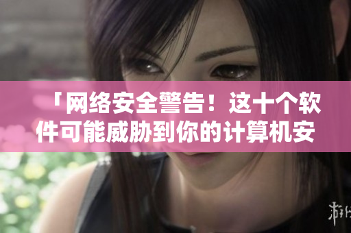 「网络安全警告！这十个软件可能威胁到你的计算机安全！」