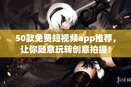 50款免费短视频app推荐，让你随意玩转创意拍摄！