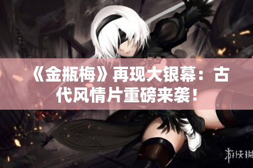《金瓶梅》再现大银幕：古代风情片重磅来袭！